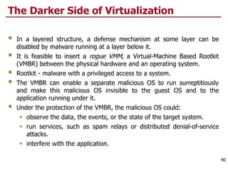The Darker Side of Virtualization
 In a layered structure, a defense mechanism at some layer can be
disabled by malware running at a layer below it.
 It is feasible to insert a rogue VMM, a Virtual-Machine Based Rootkit
(VMBR) between the physical hardware and an operating system.
 Rootkit - malware with a privileged access to a system.
 The VMBR can enable a separate malicious OS to run surreptitiously
and make this malicious OS invisible to the guest OS and to the
application running under it.
 Under the protection of the VMBR, the malicious OS could:
 observe the data, the events, or the state of the target system.
 run services, such as spam relays or distributed denial-of-service
attacks.
 interfere with the application.
40
 