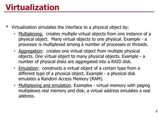 Virtualization
 Virtualization simulates the interface to a physical object by:
 Multiplexing: creates multiple virtual objects from one instance of a
physical object. Many virtual objects to one physical. Example - a
processor is multiplexed among a number of processes or threads.
 Aggregation: creates one virtual object from multiple physical
objects. One virtual object to many physical objects. Example - a
number of physical disks are aggregated into a RAID disk.
 Emulation: constructs a virtual object of a certain type from a
different type of a physical object. Example - a physical disk
emulates a Random Access Memory (RAM).
 Multiplexing and emulation. Examples - virtual memory with paging
multiplexes real memory and disk; a virtual address emulates a real
address.
6
 