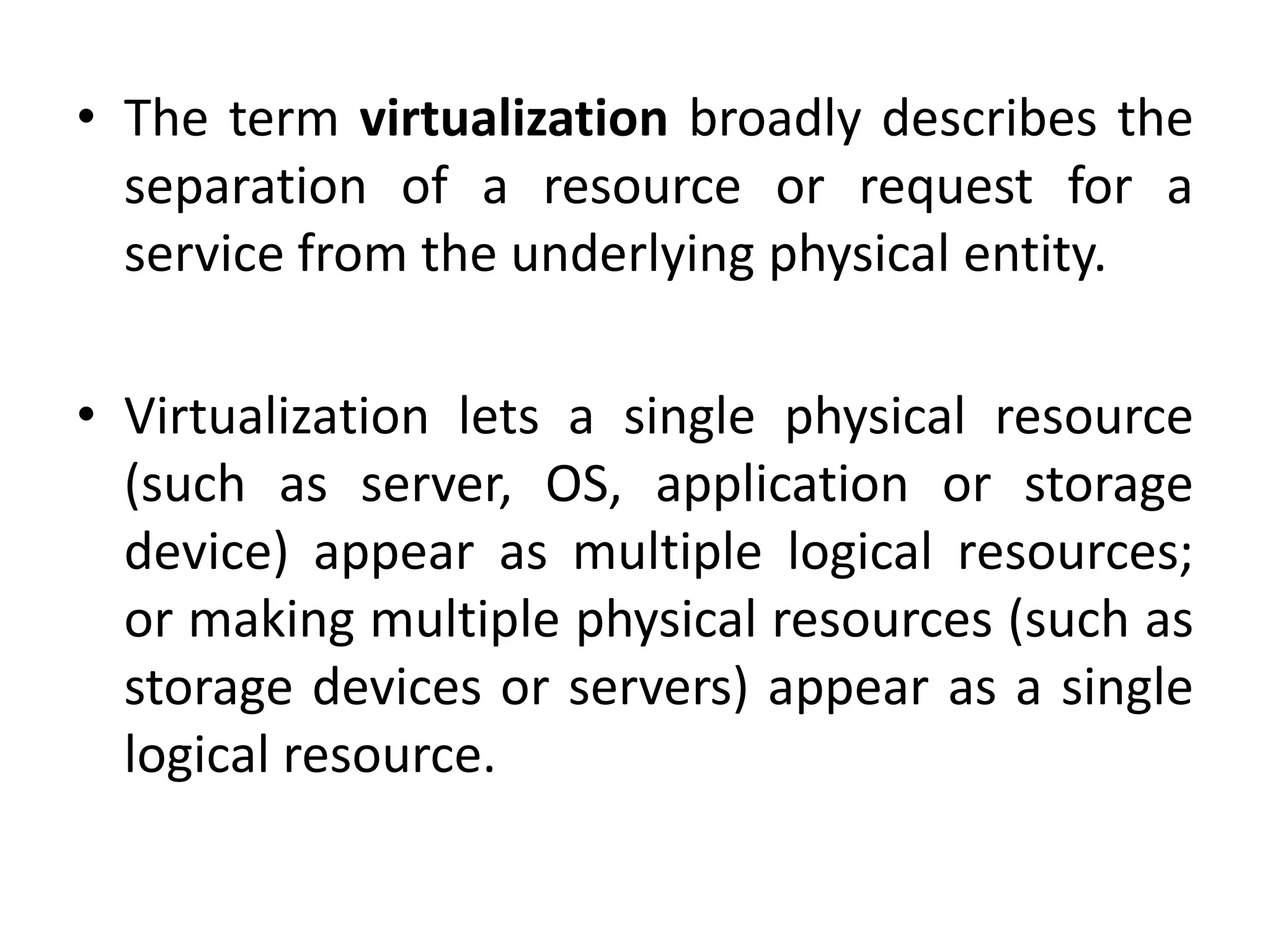 • The term virtualization broadly describes the
separation of a resource or request for a
service from the underlying physical entity.
• Virtualization lets a single physical resource
(such as server, OS, application or storage
device) appear as multiple logical resources;
or making multiple physical resources (such as
storage devices or servers) appear as a single
logical resource.
 