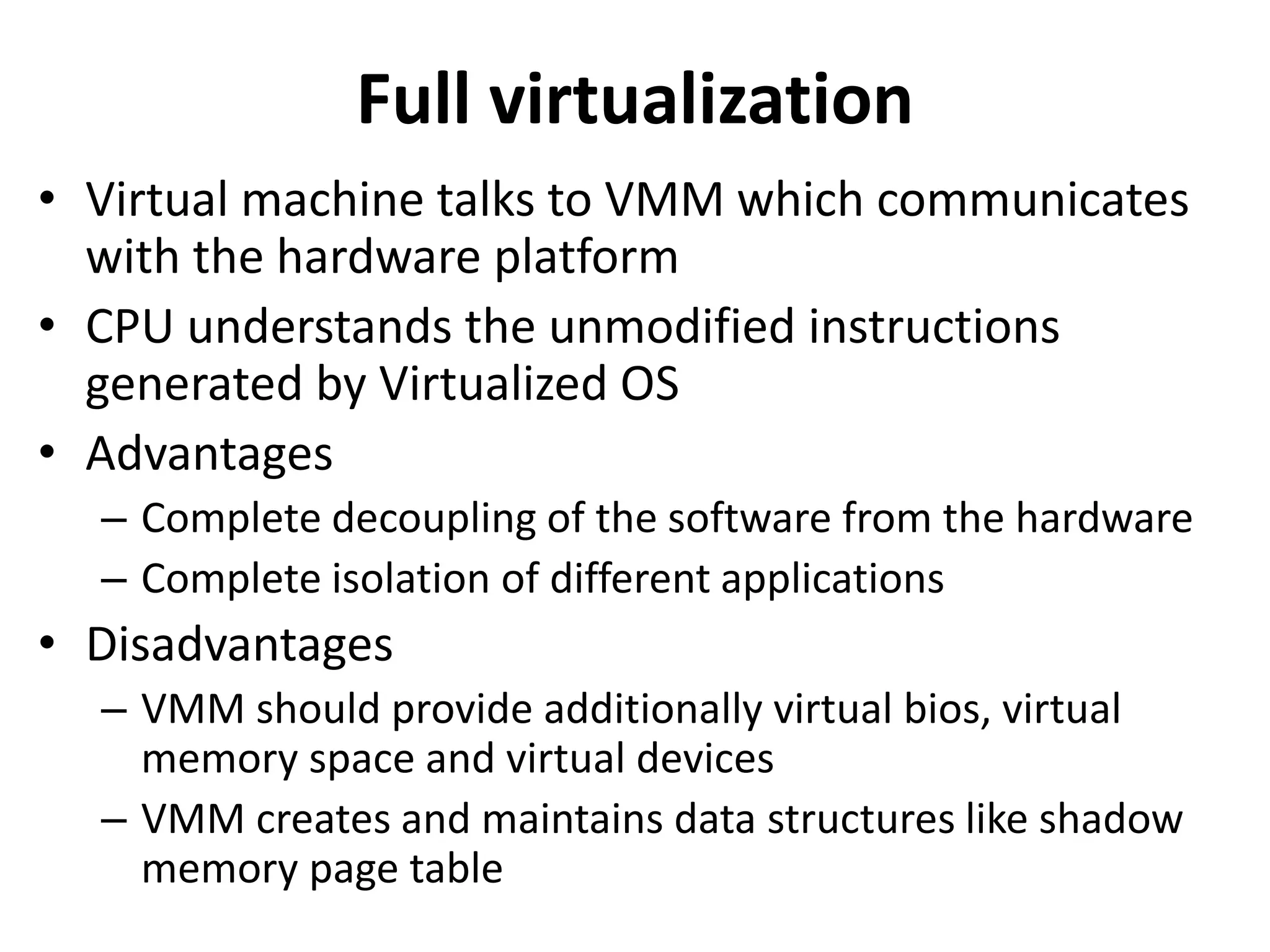 Full virtualization
• Virtual machine talks to VMM which communicates
with the hardware platform
• CPU understands the unmodified instructions
generated by Virtualized OS
• Advantages
– Complete decoupling of the software from the hardware
– Complete isolation of different applications
• Disadvantages
– VMM should provide additionally virtual bios, virtual
memory space and virtual devices
– VMM creates and maintains data structures like shadow
memory page table
 