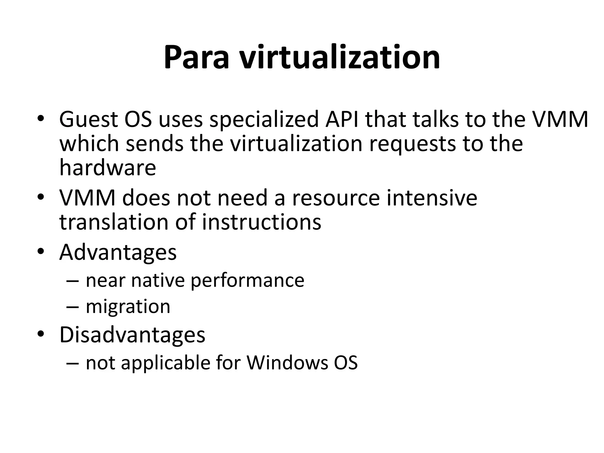 Para virtualization
• Guest OS uses specialized API that talks to the VMM
which sends the virtualization requests to the
hardware
• VMM does not need a resource intensive
translation of instructions
• Advantages
– near native performance
– migration
• Disadvantages
– not applicable for Windows OS
 