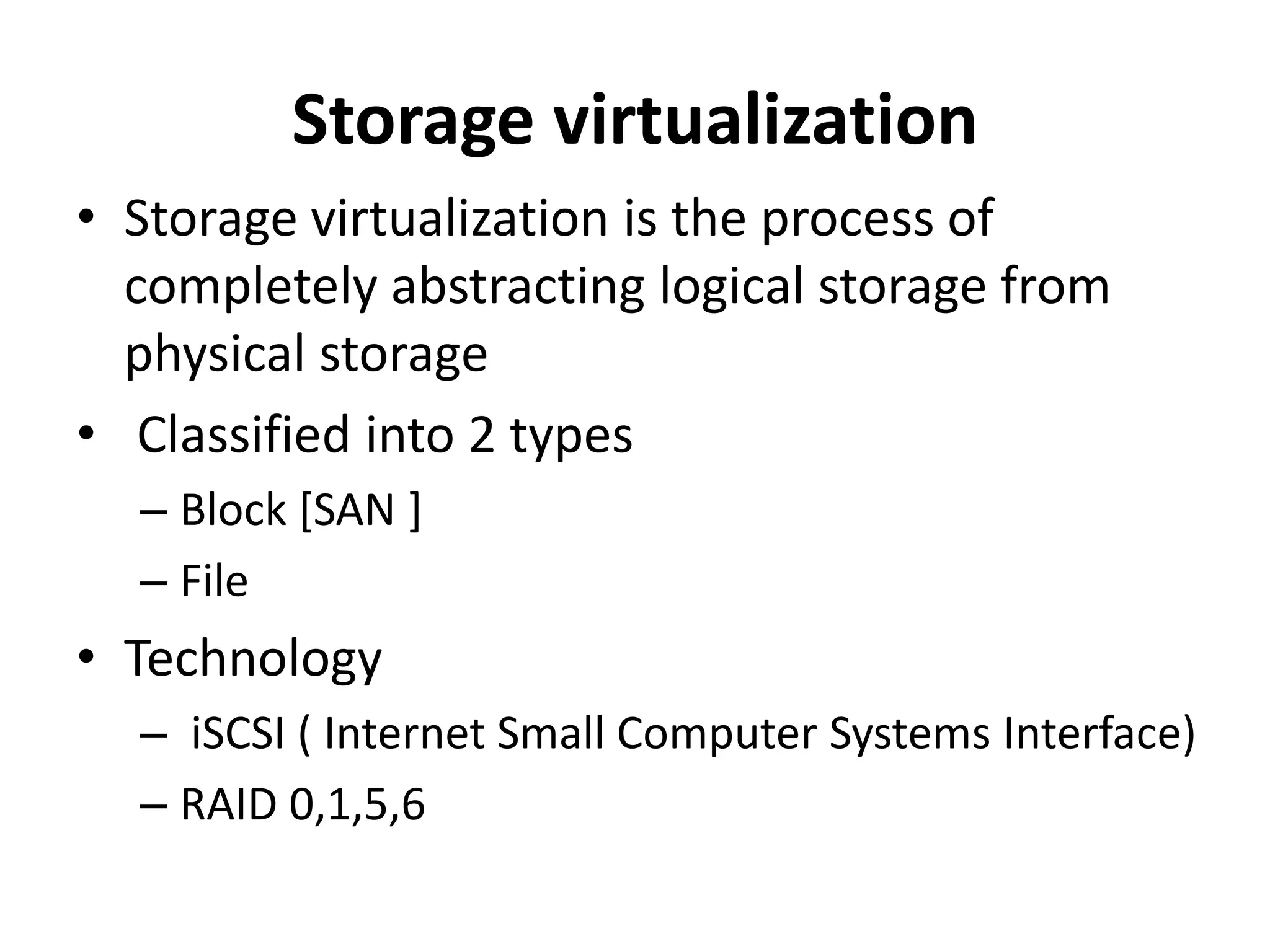 Storage virtualization
• Storage virtualization is the process of
completely abstracting logical storage from
physical storage
• Classified into 2 types
– Block [SAN ]
– File
• Technology
– iSCSI ( Internet Small Computer Systems Interface)
– RAID 0,1,5,6
 