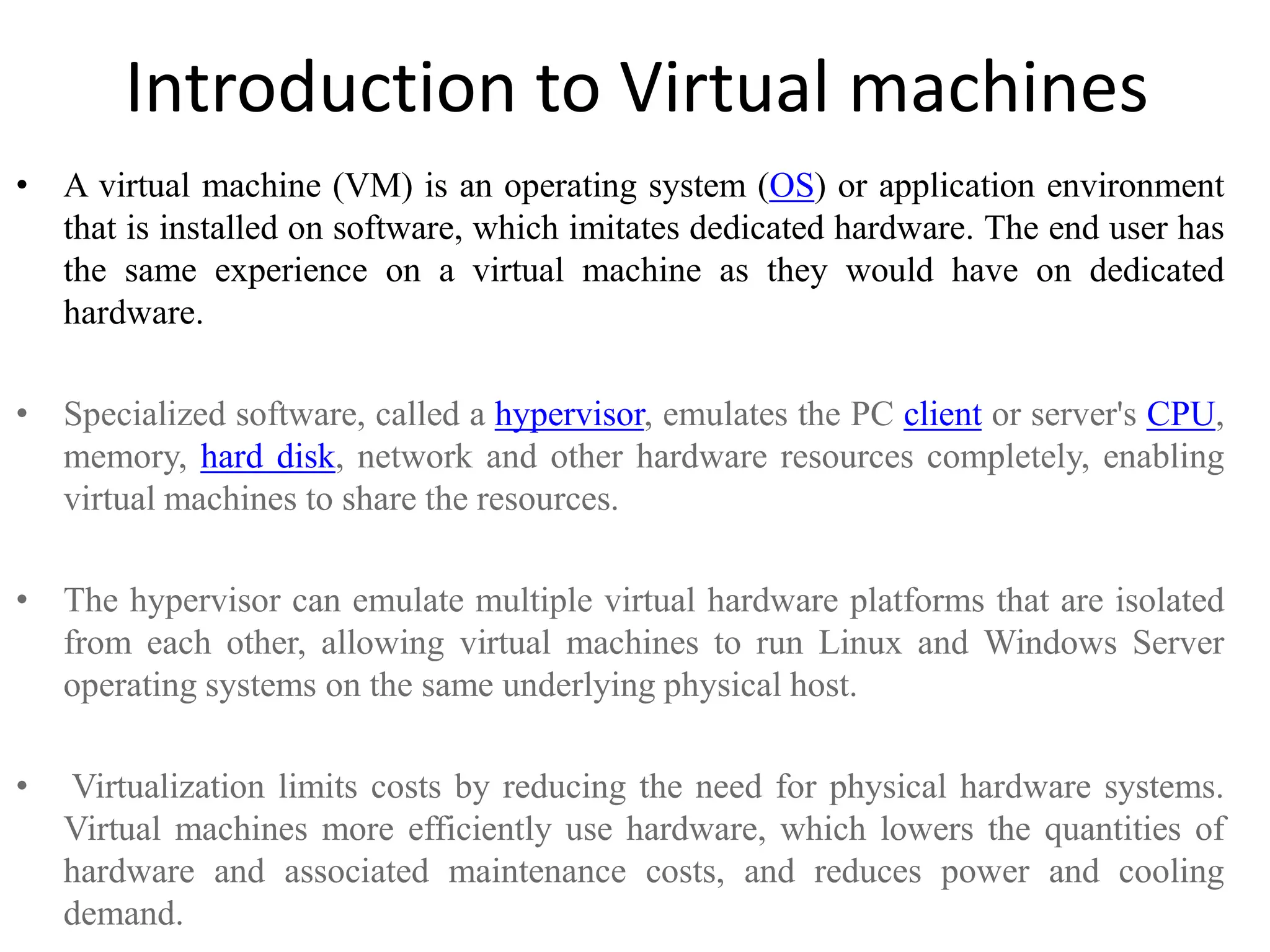 Introduction to Virtual machines
• A virtual machine (VM) is an operating system (OS) or application environment
that is installed on software, which imitates dedicated hardware. The end user has
the same experience on a virtual machine as they would have on dedicated
hardware.
• Specialized software, called a hypervisor, emulates the PC client or server's CPU,
memory, hard disk, network and other hardware resources completely, enabling
virtual machines to share the resources.
• The hypervisor can emulate multiple virtual hardware platforms that are isolated
from each other, allowing virtual machines to run Linux and Windows Server
operating systems on the same underlying physical host.
• Virtualization limits costs by reducing the need for physical hardware systems.
Virtual machines more efficiently use hardware, which lowers the quantities of
hardware and associated maintenance costs, and reduces power and cooling
demand.
 
