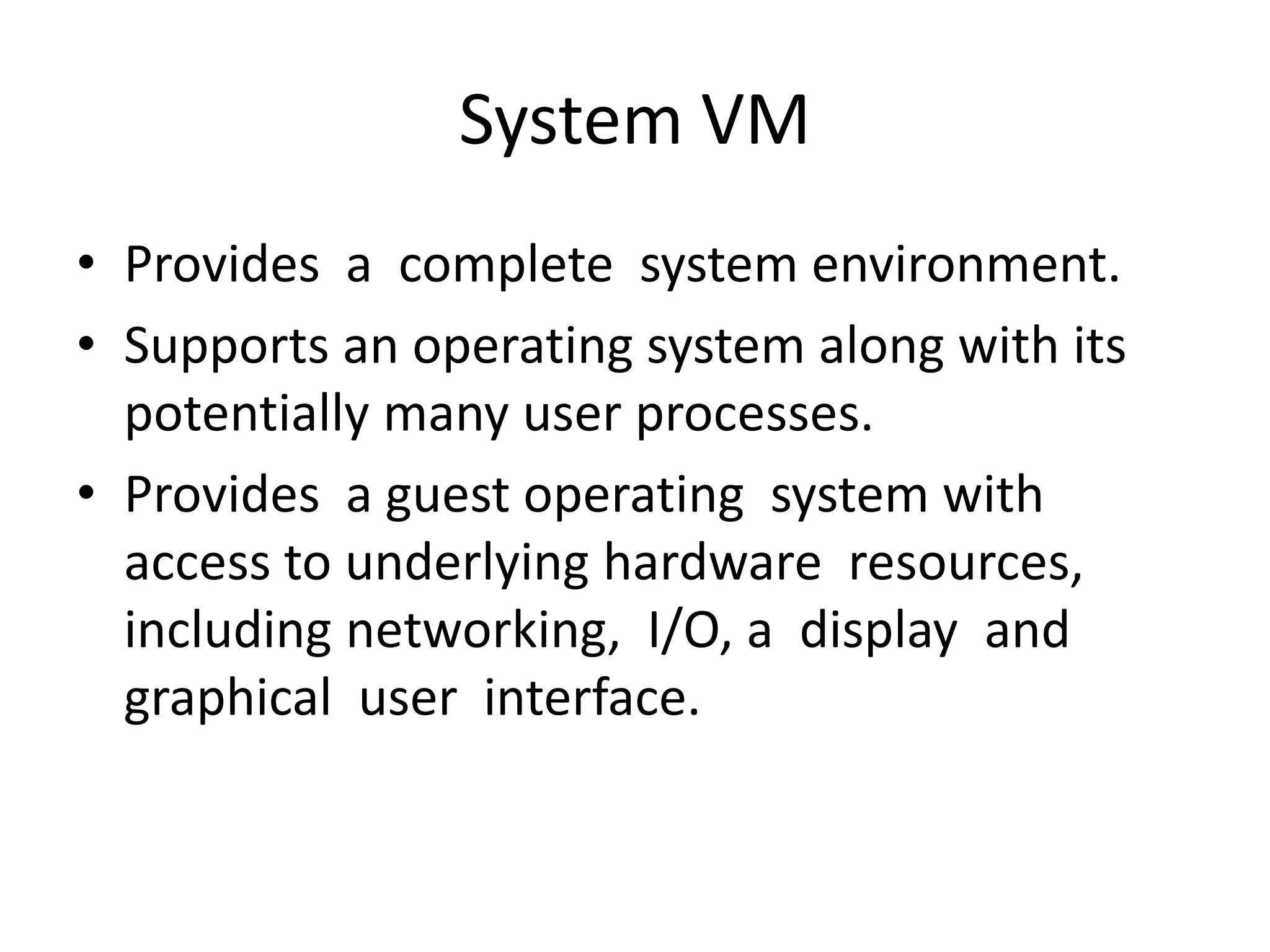 System VM
• Provides a complete system environment.
• Supports an operating system along with its
potentially many user processes.
• Provides a guest operating system with
access to underlying hardware resources,
including networking, I/O, a display and
graphical user interface.
 