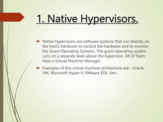 1. Native Hypervisors.
 Native hypervisors are software systems that run directly on
the host's hardware to control the hardware and to monitor
the Guest Operating Systems. The guest operating system
runs on a separate level above the hypervisor. All of them
have a Virtual Machine Manager.
 Examples of this virtual machine architecture are-: Oracle
VM, Microsoft Hyper-V, VMware ESX, Xen.
 