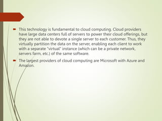  This technology is fundamental to cloud computing. Cloud providers
have large data centers full of servers to power their cloud offerings, but
they are not able to devote a single server to each customer. Thus, they
virtually partition the data on the server, enabling each client to work
with a separate “virtual” instance (which can be a private network,
servers farm, etc.) of the same software.
 The largest providers of cloud computing are Microsoft with Azure and
Amazon.
 