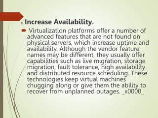 b. Increase Availability.
 Virtualization platforms offer a number of
advanced features that are not found on
physical servers, which increase uptime and
availability. Although the vendor feature
names may be different, they usually offer
capabilities such as live migration, storage
migration, fault tolerance, high availability
and distributed resource scheduling. These
technologies keep virtual machines
chugging along or give them the ability to
recover from unplanned outages. _x0000_
 