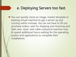 e. Deploying Servers too fast.
 You can quickly clone an image, master template or
existing virtual machine to get a server up and
running within minutes. You do not have to fill out
purchase orders, wait for shipping and receiving and
then rack, stack, and cable a physical machine only
to spend additional hours waiting for the operating
system and applications to complete their
installations.
 