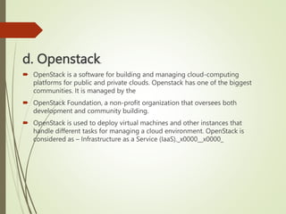 d. Openstack.
 OpenStack is a software for building and managing cloud-computing
platforms for public and private clouds. Openstack has one of the biggest
communities. It is managed by the
 OpenStack Foundation, a non-profit organization that oversees both
development and community building.
 OpenStack is used to deploy virtual machines and other instances that
handle different tasks for managing a cloud environment. OpenStack is
considered as – Infrastructure as a Service (IaaS)._x0000__x0000_
 