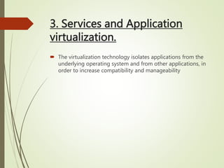 3. Services and Application
virtualization.
 The virtualization technology isolates applications from the
underlying operating system and from other applications, in
order to increase compatibility and manageability
 