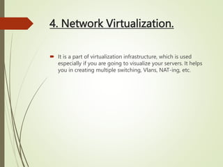 4. Network Virtualization.
 It is a part of virtualization infrastructure, which is used
especially if you are going to visualize your servers. It helps
you in creating multiple switching, Vlans, NAT-ing, etc.
 