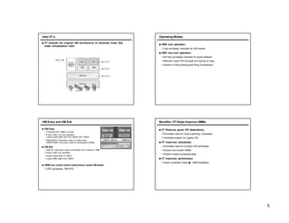 Intel VT-x
■ VT extends the original x86 architecture to eliminate holes that
make virtualization hard.
Operating Modes
■ VMX root operation:
• Fully privileged, intended for VM monitor
■ VMX non-root operation:
• Not fully privileged, intended for guest software
• Reduces Guest SW privilege w/o relying on rings
• Solution to Ring Aliasing and Ring Compression
VM Entry and VM Exit
■ VM Entry
• Transition from VMM to Guest
• Enters VMX non-root operation
Loads Guest state and Exit criteria from VMCS
• VMLAUNCH instruction used on initial entry
VMRESUME instruction used on subsequent entries
■ VM Exit
• VMEXIT instruction used on transition from Guest to VMM
• Enters VMX root operation
• Saves Guest state in VMCS
• Loads VMM state from VMCS
■ VMM can control which instructions cause VM exists
• CR3 accesses, INVLPG
Benefits: VT Helps Improve VMMs
■ VT Reduces guest OS dependency
• Eliminates need for binary patching / translation
• Facilitates support for Legacy OS
■ VT improves robustness
• Eliminates need for complex SW techniques
• Simpler and smaller VMMs
• Smaller trusted-computing base
■ VT improves performance
• Fewer unwanted Guest � VMM transitions
5
 