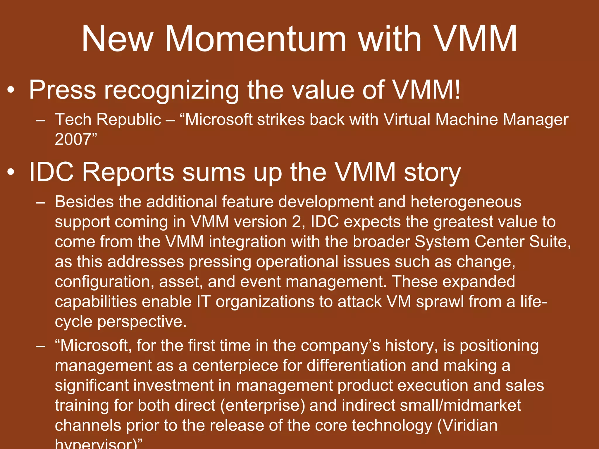 New Momentum with VMMPress recognizing the value of VMM!Tech Republic – “Microsoft strikes back with Virtual Machine Manager 2007”IDC Reports sums up the VMM storyBesides the additional feature development and heterogeneous support coming in VMM version 2, IDC expects the greatest value to come from the VMM integration with the broader System Center Suite, as this addresses pressing operational issues such as change, configuration, asset, and event management. These expanded capabilities enable IT organizations to attack VM sprawl from a life-cycle perspective.“Microsoft, for the first time in the company’s history, is positioning management as a centerpiece for differentiation and making a significant investment in management product execution and sales training for both direct (enterprise) and indirect small/midmarket channels prior to the release of the core technology (Viridian hypervisor)”