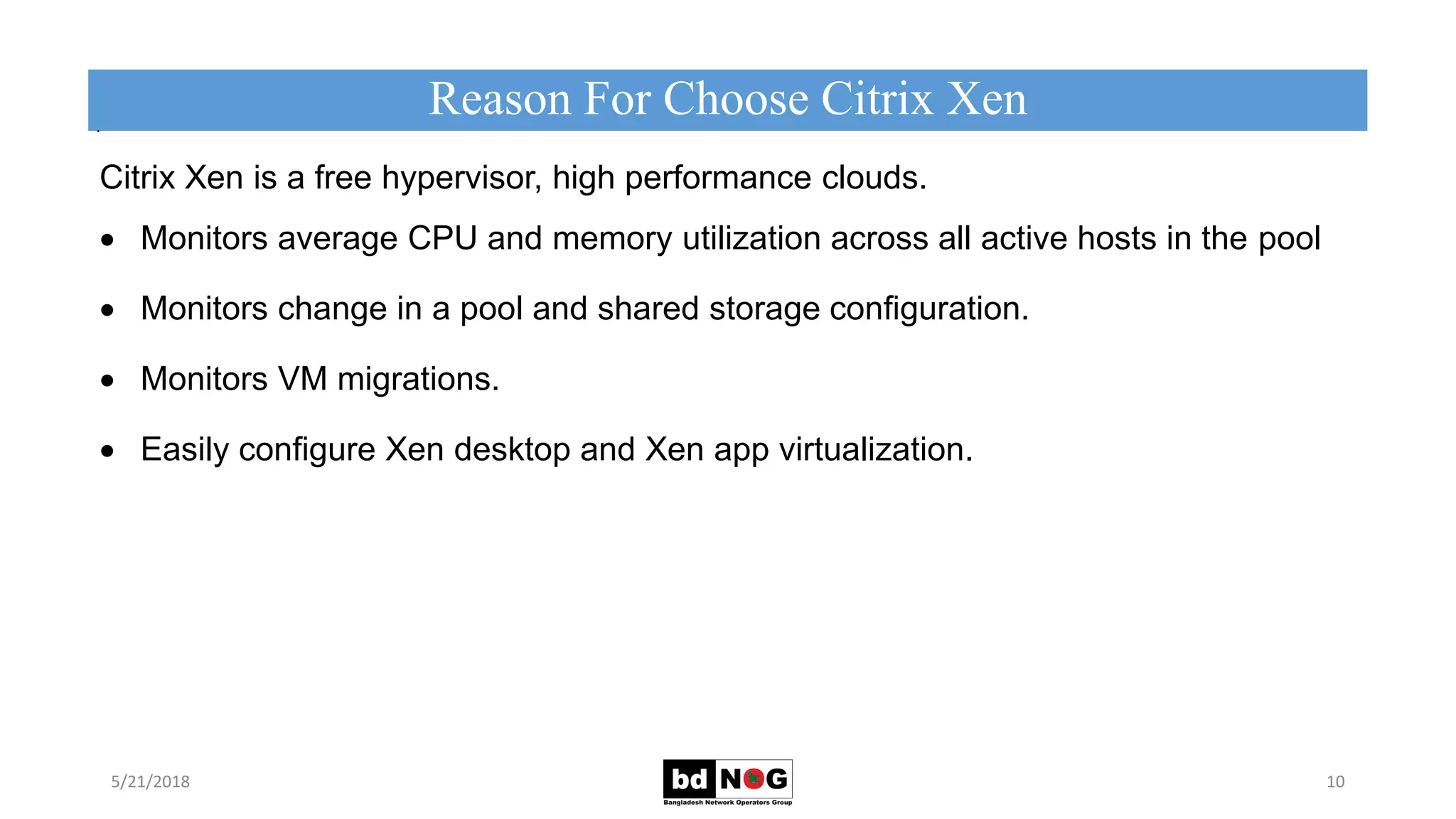 Citrix Xen is a free hypervisor, high performance clouds.
 Monitors average CPU and memory utilization across all active hosts in the pool
 Monitors change in a pool and shared storage conﬁguration.
 Monitors VM migrations.
 Easily configure Xen desktop and Xen app virtualization.
Reason For Choose Citrix Xen
5/21/2018 10
.
 