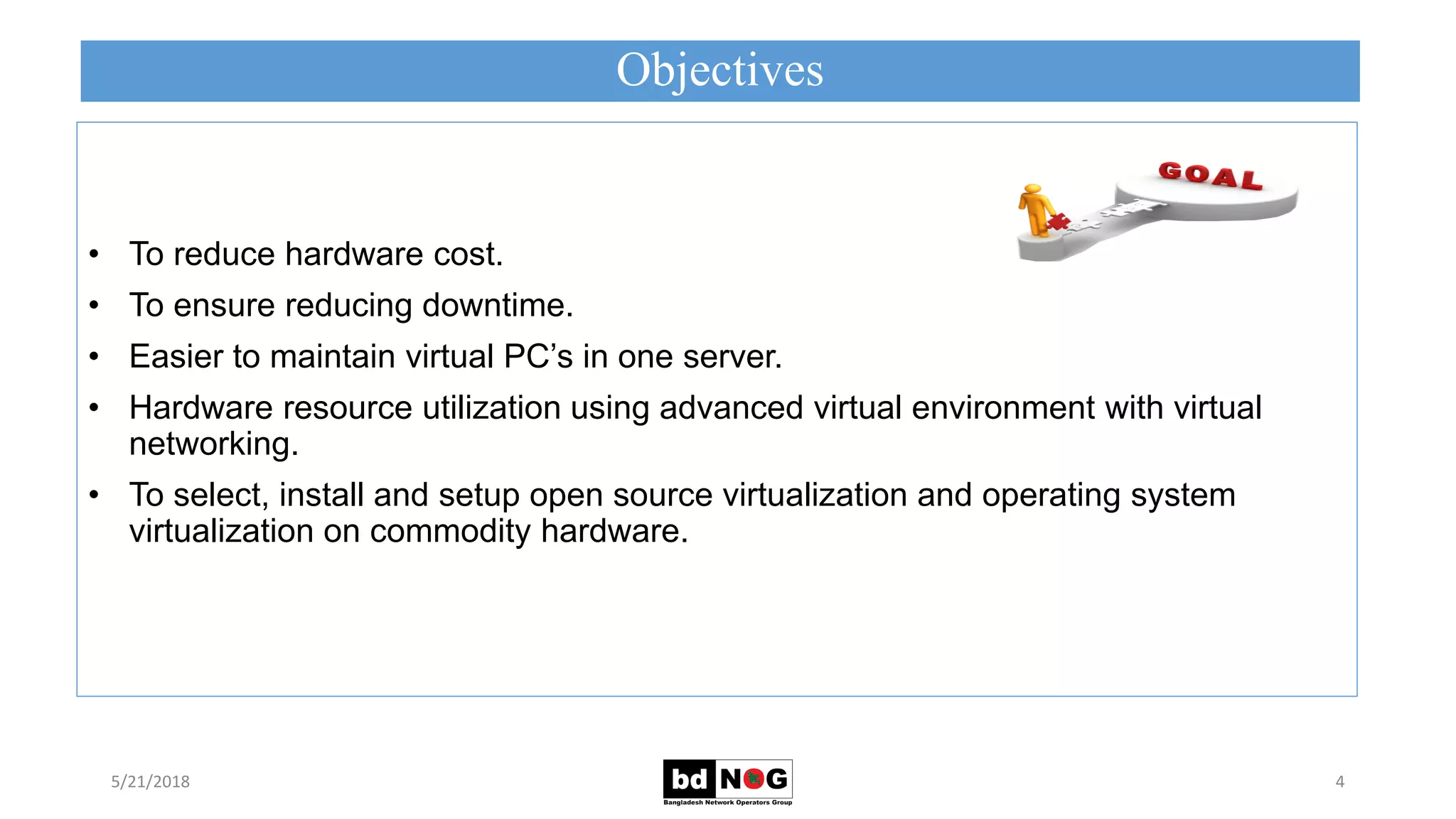 Objectives
5/21/2018 4
• To reduce hardware cost.
• To ensure reducing downtime.
• Easier to maintain virtual PC’s in one server.
• Hardware resource utilization using advanced virtual environment with virtual
networking.
• To select, install and setup open source virtualization and operating system
virtualization on commodity hardware.
 