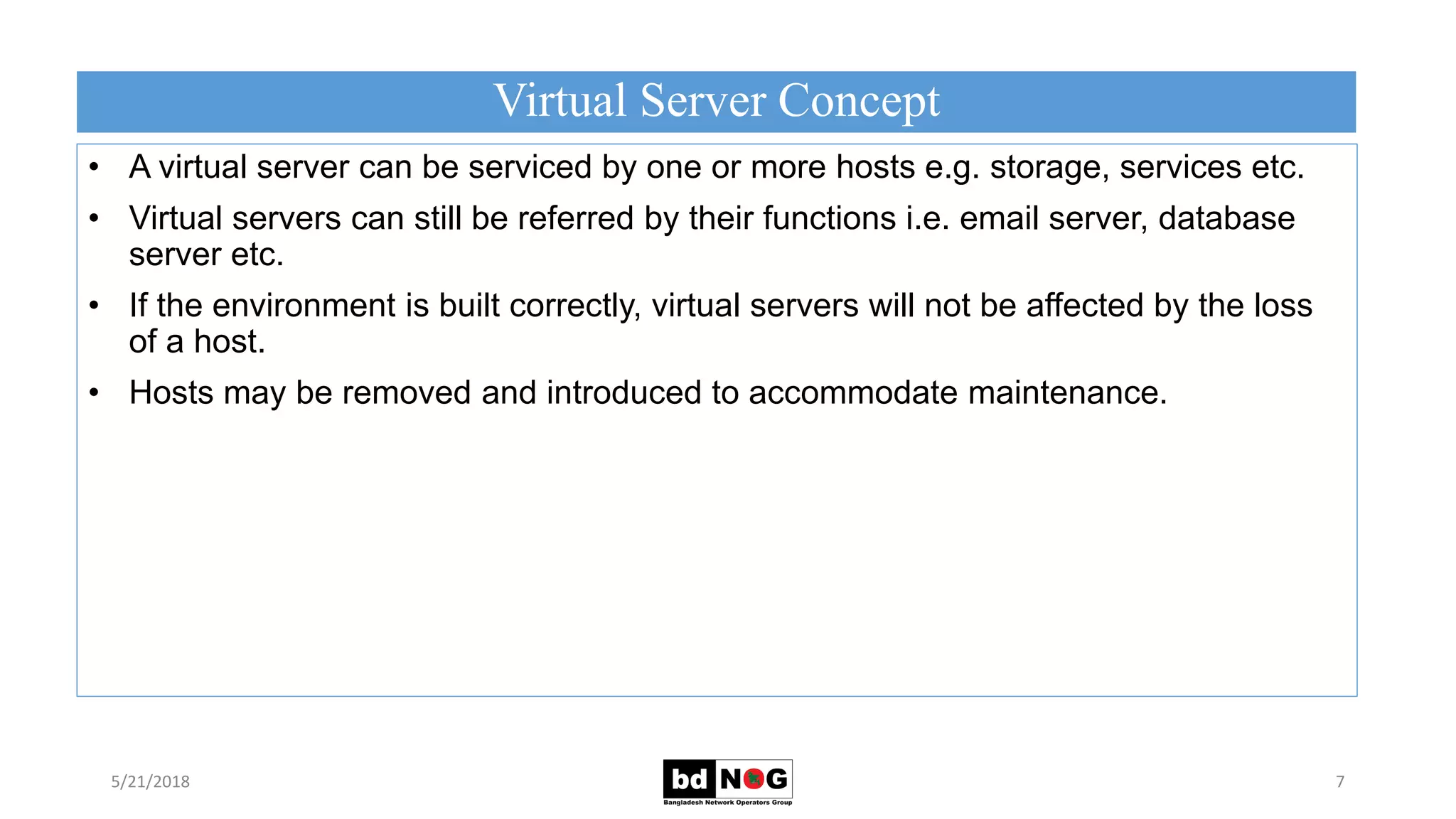 Virtual Server Concept
5/21/2018 7
• A virtual server can be serviced by one or more hosts e.g. storage, services etc.
• Virtual servers can still be referred by their functions i.e. email server, database
server etc.
• If the environment is built correctly, virtual servers will not be affected by the loss
of a host.
• Hosts may be removed and introduced to accommodate maintenance.
 
