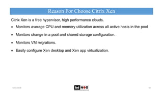 Citrix Xen is a free hypervisor, high performance clouds.
 Monitors average CPU and memory utilization across all active hosts in the pool
 Monitors change in a pool and shared storage conﬁguration.
 Monitors VM migrations.
 Easily configure Xen desktop and Xen app virtualization.
Reason For Choose Citrix Xen
5/21/2018 10
.
 
