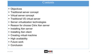 Contents
5/21/2018 3
 Objectives
 Traditional server concept
 Virtual server concept
 Traditional VS virtual server
 Server virtualization technologies
 Reason for choose Citrix Xen server
 Installing Xen server
 Installing Xen client
 Creating virtual machine
 High availability
 Future work
 Conclusion
 