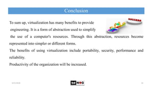 Conclusion
5/21/2018 33
To sum up, virtualization has many benefits to provide
engineering. It is a form of abstraction used to simplify
the use of a computer's resources. Through this abstraction, resources become
represented into simpler or different forms.
The benefits of using virtualization include portability, security, performance and
reliability.
Productivity of the organization will be increased.
 