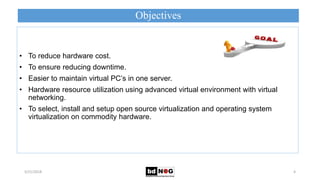 Objectives
5/21/2018 4
• To reduce hardware cost.
• To ensure reducing downtime.
• Easier to maintain virtual PC’s in one server.
• Hardware resource utilization using advanced virtual environment with virtual
networking.
• To select, install and setup open source virtualization and operating system
virtualization on commodity hardware.
 