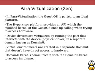 12
Para Virtualization (Xen)
● In Para-Virtualization the Guest OS is ported to an ideal
platform.
● The Hypervisor platform provides an API which the
modified kernel of the GuestOS ends up calling when trying
to access hardware.
● Device drivers are virtualized by running the part that
interacts with the device (physical driver) in a separate
domain known as Domain0.
● Virtual environments are created in a separate DomainU
that doesn't have direct access to hardware.
●DomainU kernels communicate with the Domain0 kernel
to access hardware.
 