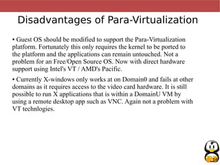 16
Disadvantages of Para-Virtualization
● Guest OS should be modified to support the Para-Virtualization
platform. Fortunately this only requires the kernel to be ported to
the platform and the applications can remain untouched. Not a
problem for an Free/Open Source OS. Now with direct hardware
support using Intel's VT / AMD's Pacific.
● Currently X-windows only works at on Domain0 and fails at other
domains as it requires access to the video card hardware. It is still
possible to run X applications that is within a DomainU VM by
using a remote desktop app such as VNC. Again not a problem with
VT technlogies.
 
