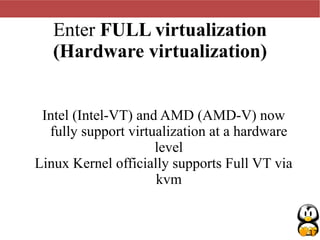 17
Enter FULL virtualization
(Hardware virtualization)
Intel (Intel-VT) and AMD (AMD-V) now
fully support virtualization at a hardware
level
Linux Kernel officially supports Full VT via
kvm
 
