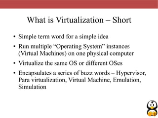 3
What is Virtualization – Short
● Simple term word for a simple idea
● Run multiple “Operating System” instances
(Virtual Machines) on one physical computer
● Virtualize the same OS or different OSes
● Encapsulates a series of buzz words – Hypervisor,
Para virtualization, Virtual Machine, Emulation,
Simulation
 