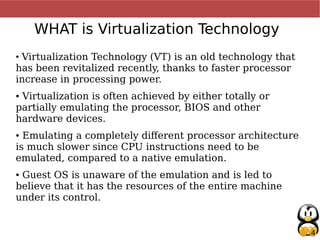 4
WHAT is Virtualization Technology
●
Virtualization Technology (VT) is an old technology that
has been revitalized recently, thanks to faster processor
increase in processing power.
● Virtualization is often achieved by either totally or
partially emulating the processor, BIOS and other
hardware devices.
● Emulating a completely different processor architecture
is much slower since CPU instructions need to be
emulated, compared to a native emulation.
● Guest OS is unaware of the emulation and is led to
believe that it has the resources of the entire machine
under its control.
 