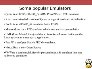 6
Some popular Emulators
● Qemu is an FOSS x86/x86_64,ARM,PowePC etc. CPU emulator.
● Kvm is an extended version of Qemu to support hardware virtualization
● Bochs is an x86/x86_64 emulator that is FOSS
● Mac-on-Linux is a PPC emulator which uses native cpu emulation
● UML (User Mode Linux) enables a Linux kernel to run inside another
Linux system as a user space application.
● PearPC is an Open Source PPC G4 emulator.
● VirtualBox is now Open Source
●VMWare a commercial, free for personal user, x86 emulator that uses
native cpu emulation
 