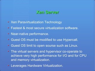 Xen Server Xen Paravirtualization Technology Fastest & most secure virtualization software. Near-native performance.  Guest OS must be modified to use Hypercall. Guest OS limit to open sourse such as Linux. The virtual servers and hypervisor co-operate to achieve very high performance for I/O and for CPU and memory virtualization. Leverages Hardware Virtualization. 