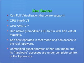 Xen Server Xen Full Virtualization (hardware support):  CPU Intel® VT CPU AMD-V™ Run native (unmodified OS) to run with Xen virtual machine. Xen host operates in root mode and has access to the real hardware. Unmodified guest operates of non-root mode and its "hardware" accesses are under complete control of the Hypervisor. 