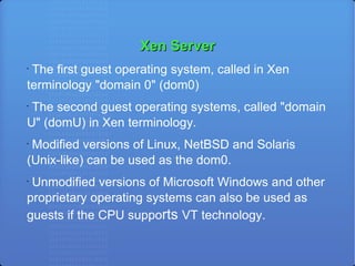 Xen Server The first guest operating system, called in Xen terminology "domain 0" (dom0)‏ The second guest operating systems, called "domain U" (domU) in Xen terminology. Modified versions of Linux, NetBSD and Solaris (Unix-like) can be used as the dom0. Unmodified versions of Microsoft Windows and other proprietary operating systems can also be used as guests if the CPU suppo rts  VT technology. 