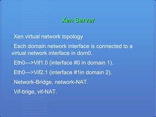 Xen Server Xen virtual network topology Each domain network interface is connected to a virtual network interface in dom0.  Eth0--->Vif1.0 (interface #0 in domain 1).‏ Eth0--->Vif2.1 (interface #1in domain 2)‏. Network-Bridge, network-NAT. Vif-brige, vif-NAT. 