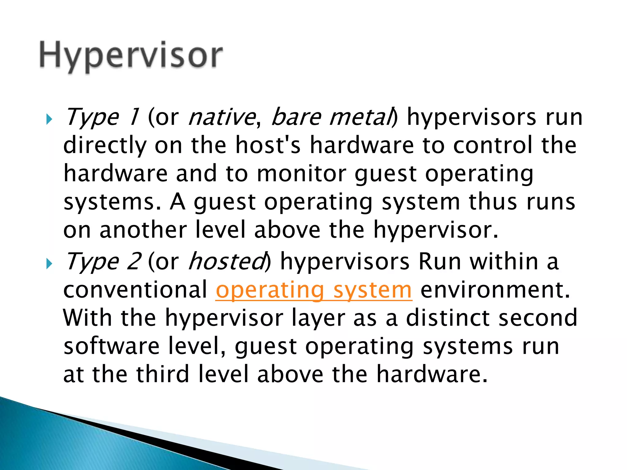    Type 1 (or native, bare metal) hypervisors run
    directly on the host's hardware to control the
    hardware and to monitor guest operating
    systems. A guest operating system thus runs
    on another level above the hypervisor.
   Type 2 (or hosted) hypervisors Run within a
    conventional operating system environment.
    With the hypervisor layer as a distinct second
    software level, guest operating systems run
    at the third level above the hardware.
 