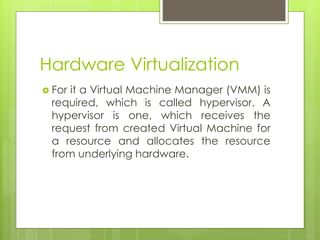 Hardware Virtualization
 For it a Virtual Machine Manager (VMM) is
required, which is called hypervisor. A
hypervisor is one, which receives the
request from created Virtual Machine for
a resource and allocates the resource
from underlying hardware.
 