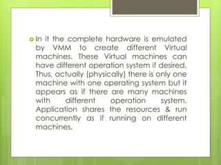  In it the complete hardware is emulated
by VMM to create different Virtual
machines. These Virtual machines can
have different operation system if desired.
Thus, actually (physically) there is only one
machine with one operating system but it
appears as if there are many machines
with different operation system.
Application shares the resources & run
concurrently as if running on different
machines.
 