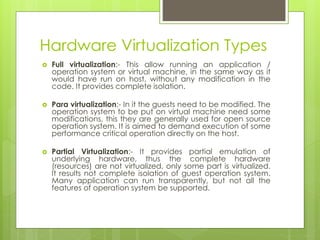 Hardware Virtualization Types
 Full virtualization:- This allow running an application /
operation system or virtual machine, in the same way as it
would have run on host, without any modification in the
code. It provides complete isolation.
 Para virtualization:- In it the guests need to be modified. The
operation system to be put on virtual machine need some
modifications, this they are generally used for open source
operation system. It is aimed to demand execution of some
performance critical operation directly on the host.
 Partial Virtualization:- It provides partial emulation of
underlying hardware, thus the complete hardware
(resources) are not virtualized, only some part is virtualized.
It results not complete isolation of guest operation system.
Many application can run transparently, but not all the
features of operation system be supported.
 