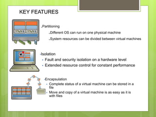 KEY FEATURES
.Partitioning
.Different OS can run on one physical machine
.System resources can be divided between virtual machines
•Isolation
 Fault and security isolation on a hardware level
 Extended resource control for constant performance
•Encapsulation
 Complete status of a virtual machine can be stored in a
file
 Move and copy of a virtual machine is as easy as it is
with files
 