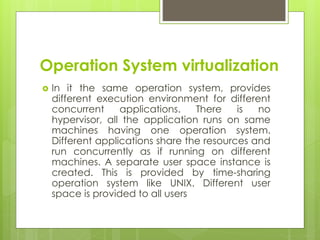 Operation System virtualization
 In it the same operation system, provides
different execution environment for different
concurrent applications. There is no
hypervisor, all the application runs on same
machines having one operation system.
Different applications share the resources and
run concurrently as if running on different
machines. A separate user space instance is
created. This is provided by time-sharing
operation system like UNIX. Different user
space is provided to all users
 