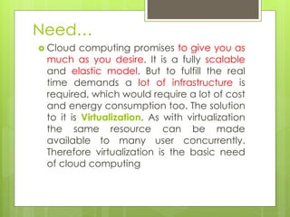 Need…
 Cloud computing promises to give you as
much as you desire. It is a fully scalable
and elastic model. But to fulfill the real
time demands a lot of infrastructure is
required, which would require a lot of cost
and energy consumption too. The solution
to it is Virtualization. As with virtualization
the same resource can be made
available to many user concurrently.
Therefore virtualization is the basic need
of cloud computing
 