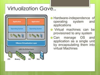 Virtualization Gave..
 Hardware-independence of
operating system and
applications
 Virtual machines can be
provisioned to any system
 Can manage OS and
application as a single unit
by encapsulating them into
virtual Machines
 