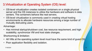 3.Virtualization at Operating System (OS) level:
7/18/2024 11
• OS-level virtualization creates isolated containers on a single physical
server and the OS instances to utilize the hardware and software in data
centers. The containers behave like real servers.
• OS-level virtualization is commonly used in creating virtual hosting
environments to allocate hardware resources among a large number of
mutually distrusting users.
Advantage:
• Has minimal startup/shutdown cost, low resource requirement, and high
scalability; synchronize VM and host state changes.
Shortcoming & limitation:
• All VMs at the operating system level must have the same kind of guest OS
• Poor application flexibility and isolation.
 