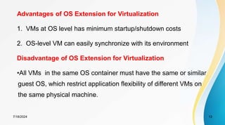 7/18/2024 13
Advantages of OS Extension for Virtualization
1. VMs at OS level has minimum startup/shutdown costs
2. OS-level VM can easily synchronize with its environment
Disadvantage of OS Extension for Virtualization
•All VMs in the same OS container must have the same or similar
guest OS, which restrict application flexibility of different VMs on
the same physical machine.
 