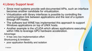 4.Library Support level:
7/18/2024 14
• Since most systems provide well-documented APIs, such an interface
becomes another candidate for virtualization.
• Virtualization with library interfaces is possible by controlling the
communication link between applications and the rest of a system
through API hooks.
• The software tool WINE has implemented this approach to support
Windows applications on top of UNIX hosts.
• Another example is the vCUDA which allows applications executing
within VMs to leverage GPU hardware acceleration.
Advantage:
• It has very low implementation effort
Shortcoming & limitation:
• poor application flexibility and isolation
 