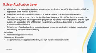 5.User-Application Level
7/18/2024 15
• Virtualization at the application level virtualizes an application as a VM. On a traditional OS, an
application often runs as a process.
• Therefore, application-level virtualization is also known as process-level virtualization.
• The most popular approach is to deploy high level language (HLL) VMs. In this scenario, the
virtualization layer sits as an application program on top of the operating system, and the layer
exports an abstraction of a VM that can run programs written and compiled to a particular
abstract machine definition.
• Other forms of application-level virtualization are known as application isolation, application
sandboxing, or application streaming.
Advantage:
• has the best application isolation
Shortcoming & limitation:
• low performance, low application flexibility and high implementation complexity.
 