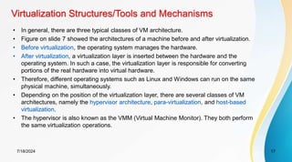 Virtualization Structures/Tools and Mechanisms
7/18/2024 17
• In general, there are three typical classes of VM architecture.
• Figure on slide 7 showed the architectures of a machine before and after virtualization.
• Before virtualization, the operating system manages the hardware.
• After virtualization, a virtualization layer is inserted between the hardware and the
operating system. In such a case, the virtualization layer is responsible for converting
portions of the real hardware into virtual hardware.
• Therefore, different operating systems such as Linux and Windows can run on the same
physical machine, simultaneously.
• Depending on the position of the virtualization layer, there are several classes of VM
architectures, namely the hypervisor architecture, para-virtualization, and host-based
virtualization.
• The hypervisor is also known as the VMM (Virtual Machine Monitor). They both perform
the same virtualization operations.
 