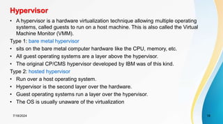 Hypervisor
7/18/2024 18
• A hypervisor is a hardware virtualization technique allowing multiple operating
systems, called guests to run on a host machine. This is also called the Virtual
Machine Monitor (VMM).
Type 1: bare metal hypervisor
• sits on the bare metal computer hardware like the CPU, memory, etc.
• All guest operating systems are a layer above the hypervisor.
• The original CP/CMS hypervisor developed by IBM was of this kind.
Type 2: hosted hypervisor
• Run over a host operating system.
• Hypervisor is the second layer over the hardware.
• Guest operating systems run a layer over the hypervisor.
• The OS is usually unaware of the virtualization
 