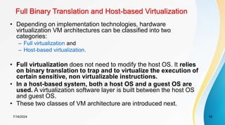 Full Binary Translation and Host-based Virtualization
7/18/2024 19
• Depending on implementation technologies, hardware
virtualization VM architectures can be classified into two
categories:
– Full virtualization and
– Host-based virtualization.
• Full virtualization does not need to modify the host OS. It relies
on binary translation to trap and to virtualize the execution of
certain sensitive, non virtualizable instructions.
• In a host-based system, both a host OS and a guest OS are
used. A virtualization software layer is built between the host OS
and guest OS.
• These two classes of VM architecture are introduced next.
 