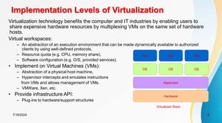 7/18/2024 2
Implementation Levels of Virtualization
Virtualization technology benefits the computer and IT industries by enabling users to
share expensive hardware resources by multiplexing VMs on the same set of hardware
hosts.
Virtual workspaces:
– An abstraction of an execution environment that can be made dynamically available to authorized
clients by using well-defined protocols,
– Resource quota (e.g. CPU, memory share),
– Software configuration (e.g. O/S, provided services).
• Implement on Virtual Machines (VMs):
– Abstraction of a physical host machine,
– Hypervisor intercepts and emulates instructions
from VMs and allows management of VMs.
– VMWare, Xen, etc.
• Provide infrastructure API:
– Plug-ins to hardware/support structures
Hardware
OS
App App App
Hypervisor
OS OS
Virtualized Stack
 